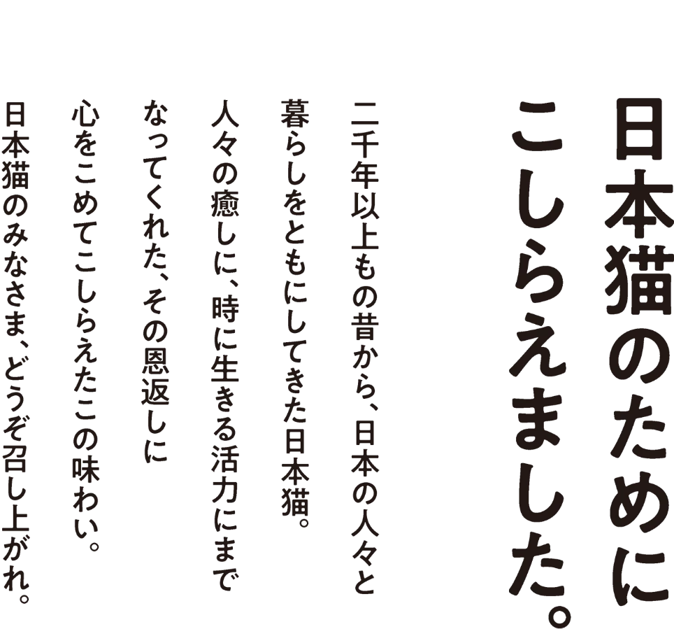 日本猫のためにこしらえました。 二千年以上もの昔から、日本の人々と 暮らしをともにしてきた日本猫。 人々の癒しに、時に生きる活力にまで なってくれた、その恩返しに 心をこめてこしらえたこの味わい。日本猫のみなさま、どうぞ召し上がれ。